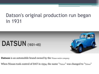 Datson's original production run began
in 1931
Datson is an automobile brand owned by the Nissan motor company
When Nissan took control of DAT in 1934, the name "Datson" was changed to "Datsun"
 
