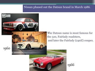 The Datsun name is most famous for
the 510, Fairlady roadsters,
and later the Fairlady (240Z) coupes.
Nissan phased out the Datsun brand in March 1986.
1966
1960
 