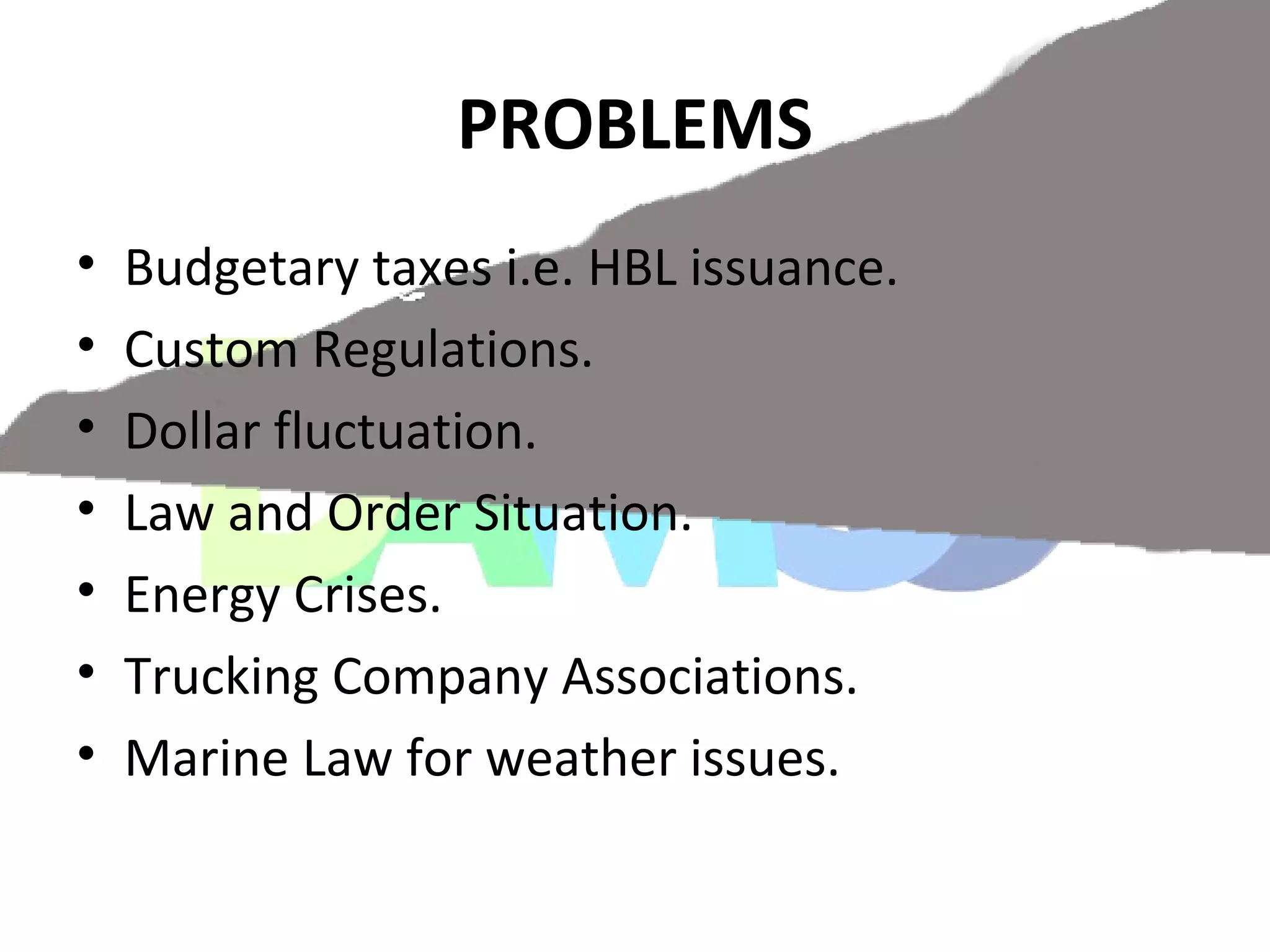PROBLEMS
• Budgetary taxes i.e. HBL issuance.
• Custom Regulations.
• Dollar fluctuation.
• Law and Order Situation.
• Energy Crises.
• Trucking Company Associations.
• Marine Law for weather issues.
 