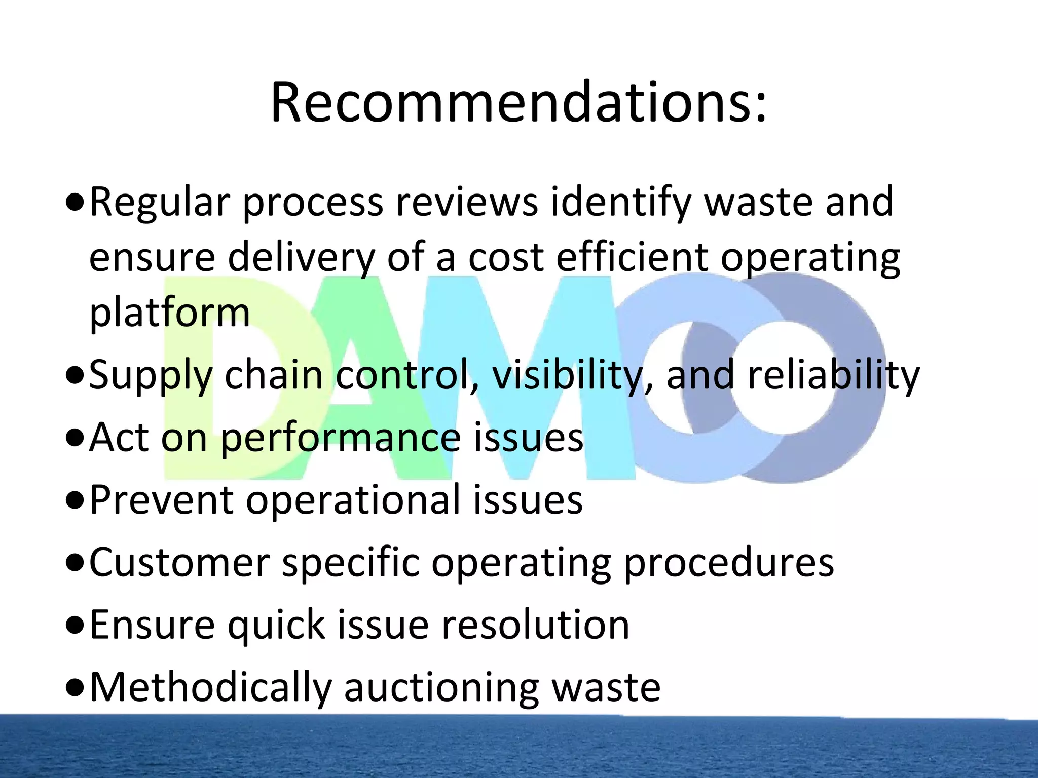 Recommendations:
●Regular process reviews identify waste and
ensure delivery of a cost efficient operating
platform
●Supply chain control, visibility, and reliability
●Act on performance issues
●Prevent operational issues
●Customer specific operating procedures
●Ensure quick issue resolution
●Methodically auctioning waste
 