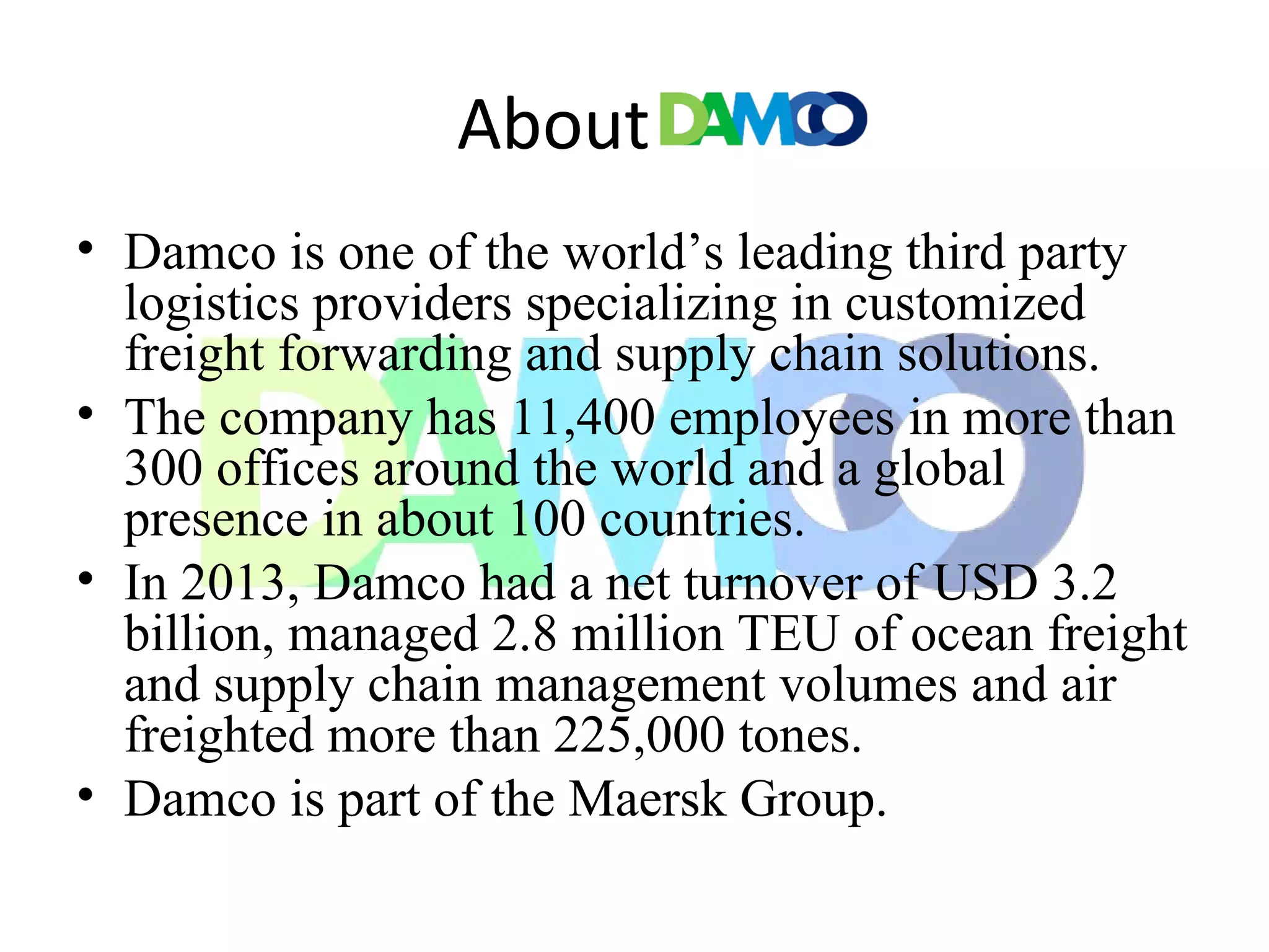 About
• Damco is one of the world’s leading third party
logistics providers specializing in customized
freight forwarding and supply chain solutions.
• The company has 11,400 employees in more than
300 offices around the world and a global
presence in about 100 countries.
• In 2013, Damco had a net turnover of USD 3.2
billion, managed 2.8 million TEU of ocean freight
and supply chain management volumes and air
freighted more than 225,000 tones.
• Damco is part of the Maersk Group.
 