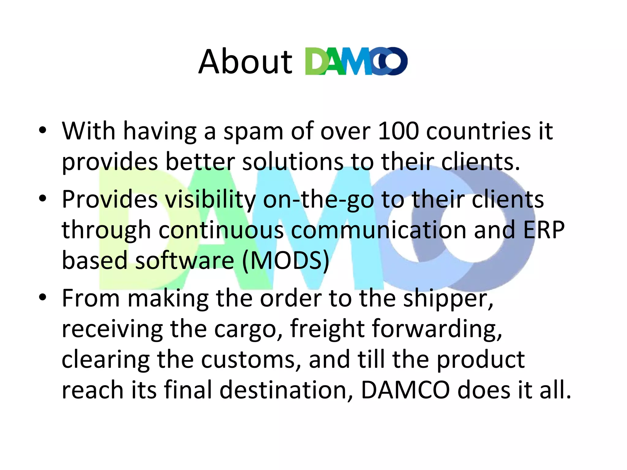 About
• With having a spam of over 100 countries it
provides better solutions to their clients.
• Provides visibility on-the-go to their clients
through continuous communication and ERP
based software (MODS)
• From making the order to the shipper,
receiving the cargo, freight forwarding,
clearing the customs, and till the product
reach its final destination, DAMCO does it all.
 