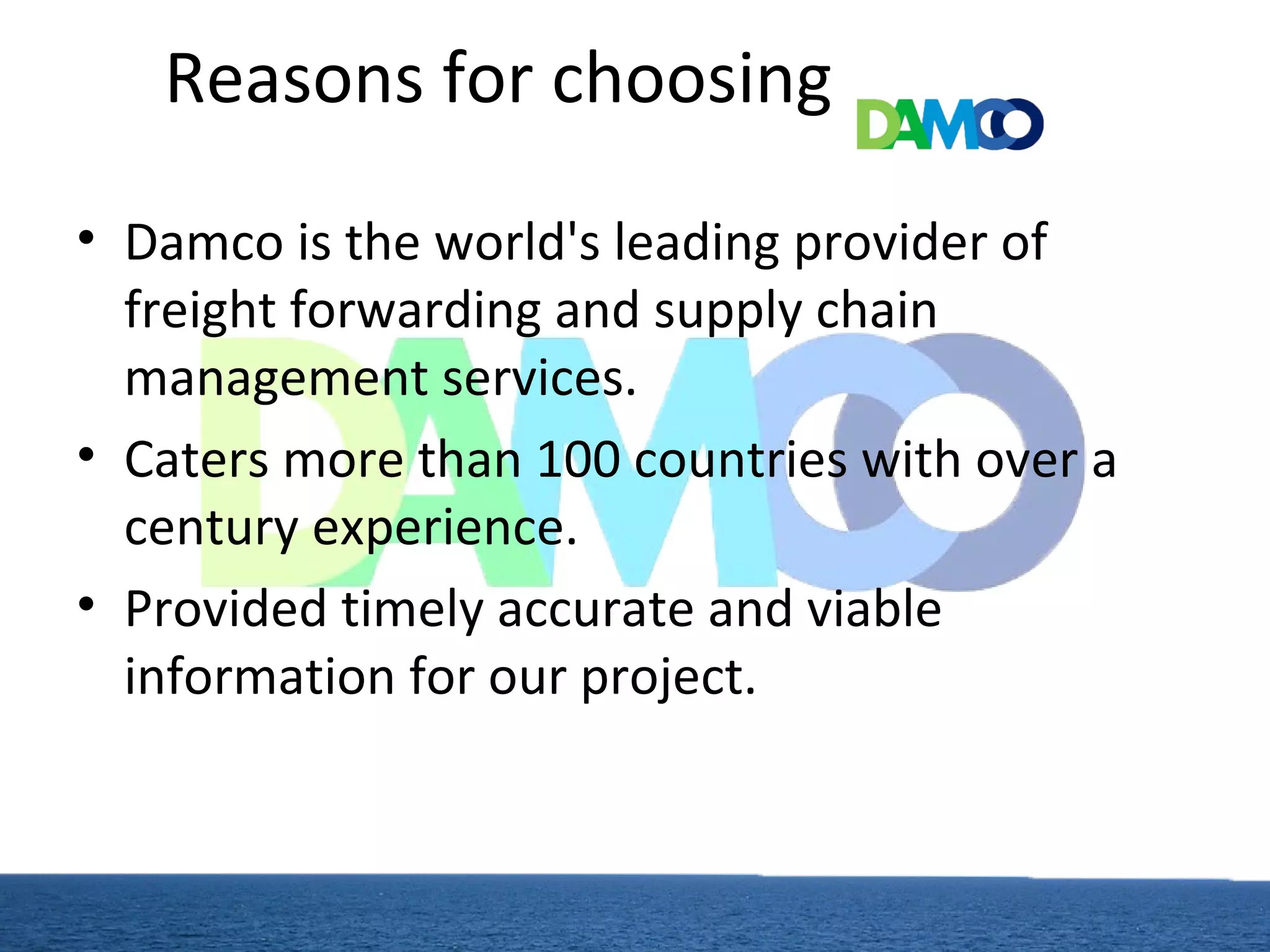 Reasons for choosing
• Damco is the world's leading provider of
freight forwarding and supply chain
management services.
• Caters more than 100 countries with over a
century experience.
• Provided timely accurate and viable
information for our project.
 