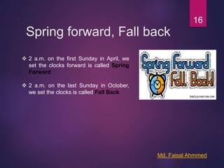 Spring forward, Fall back
16
 2 a.m. on the first Sunday in April, we
set the clocks forward is called Spring
Forward
 2 a.m. on the last Sunday in October,
we set the clocks is called Fall Back
Md. Faisal Ahmmed
 