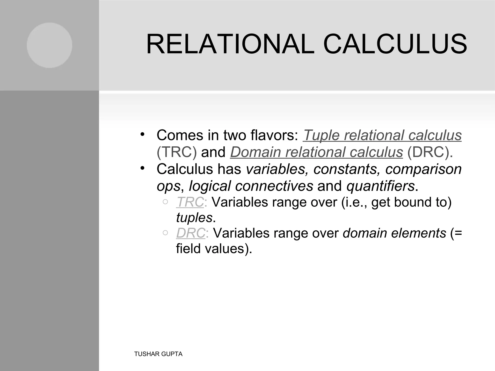 RELATIONAL CALCULUS Comes in two flavors: Tuple relational calculus (TRC) and Domain relational calculus (DRC). Calculus has variables, constants, comparison ops , logical connectives and quantifiers . TRC : Variables range over (i.e., get bound to) tuples . DRC : Variables range over domain elements (= field values). TUSHAR GUPTA 