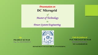 Presentation on
DC Microgrid
of
Master of Technology
in
Power System Engineering
By:
PRABHAT KUMAR
Reg. No.-2021PGEEPS13
Under the Guidance of:
Prof. NIRANJAN KUMAR
(Assistant Professor)
NIT JAMSHEDPUR
DEPARTMENT OF ELECTRICAL ENGINEERING
 