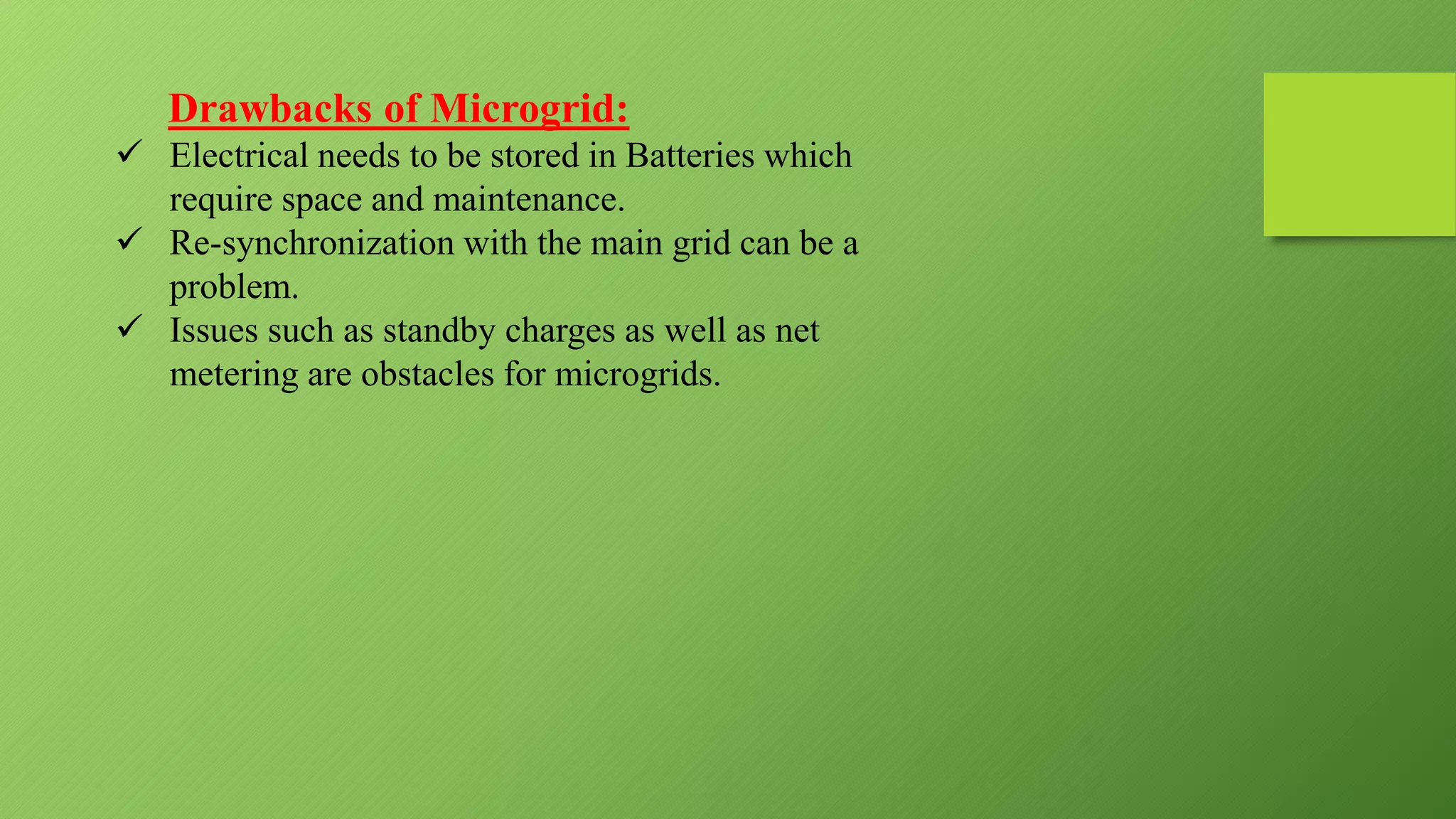 Drawbacks of Microgrid:
 Electrical needs to be stored in Batteries which
require space and maintenance.
 Re-synchronization with the main grid can be a
problem.
 Issues such as standby charges as well as net
metering are obstacles for microgrids.
 