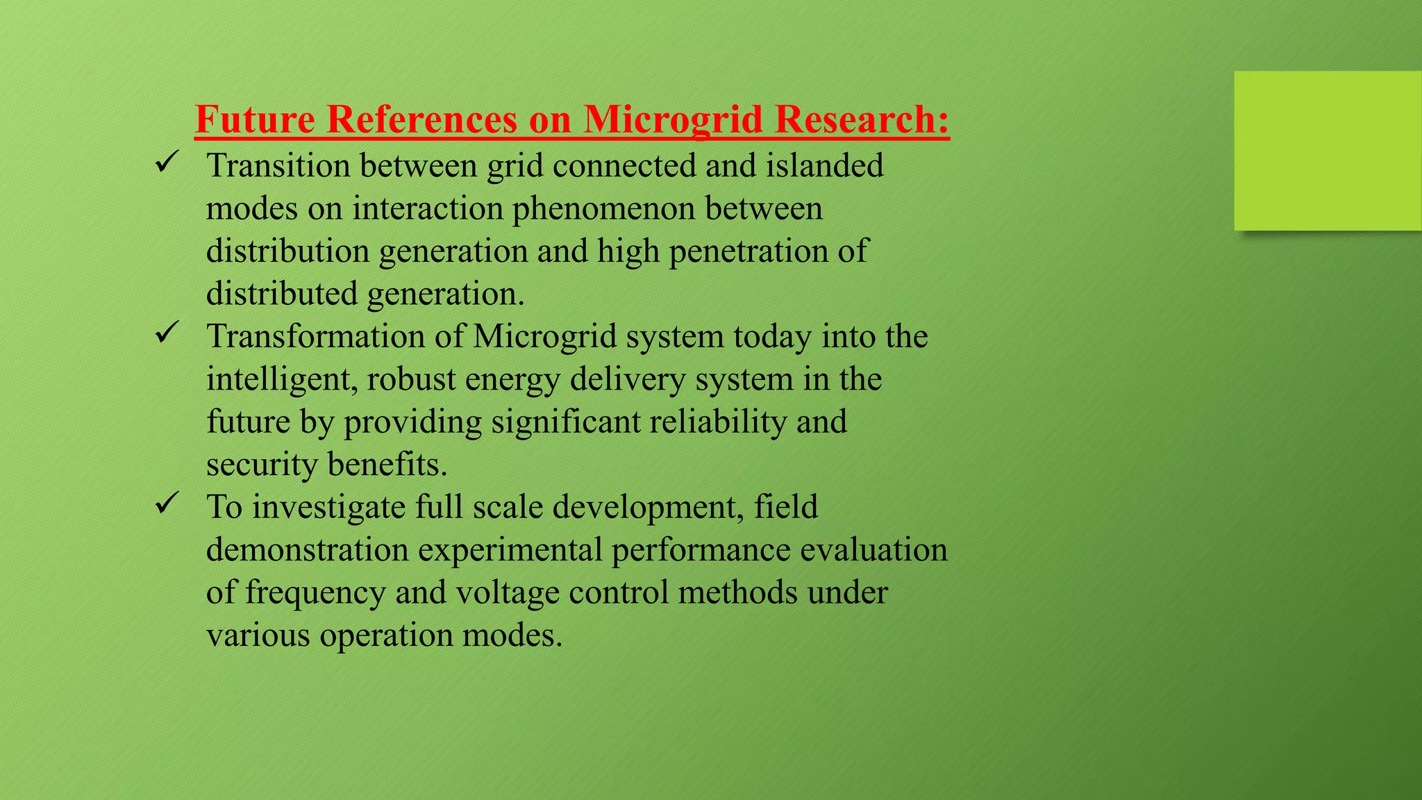 Future References on Microgrid Research:
 Transition between grid connected and islanded
modes on interaction phenomenon between
distribution generation and high penetration of
distributed generation.
 Transformation of Microgrid system today into the
intelligent, robust energy delivery system in the
future by providing significant reliability and
security benefits.
 To investigate full scale development, field
demonstration experimental performance evaluation
of frequency and voltage control methods under
various operation modes.
 