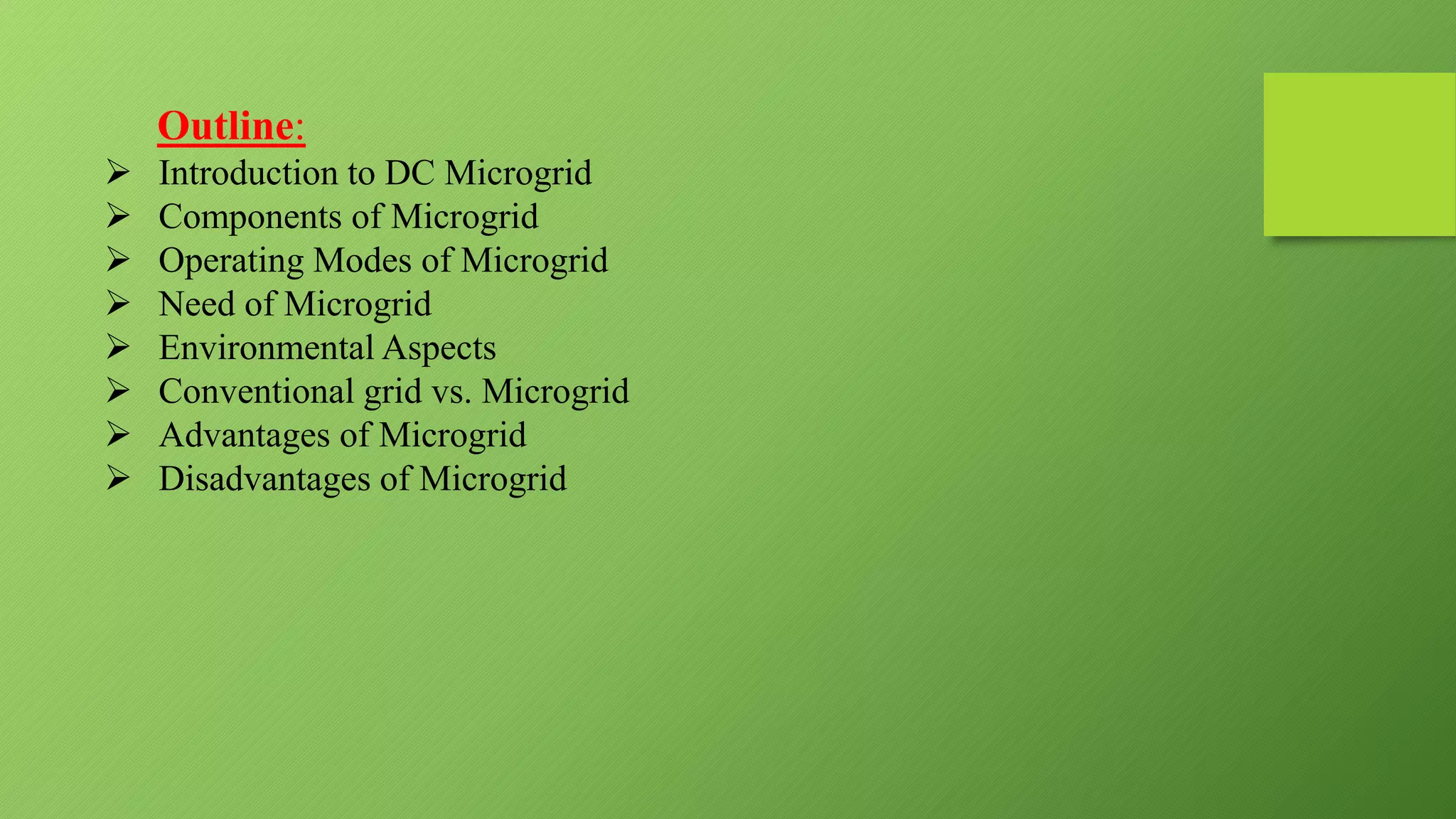 Outline:
 Introduction to DC Microgrid
 Components of Microgrid
 Operating Modes of Microgrid
 Need of Microgrid
 Environmental Aspects
 Conventional grid vs. Microgrid
 Advantages of Microgrid
 Disadvantages of Microgrid
 