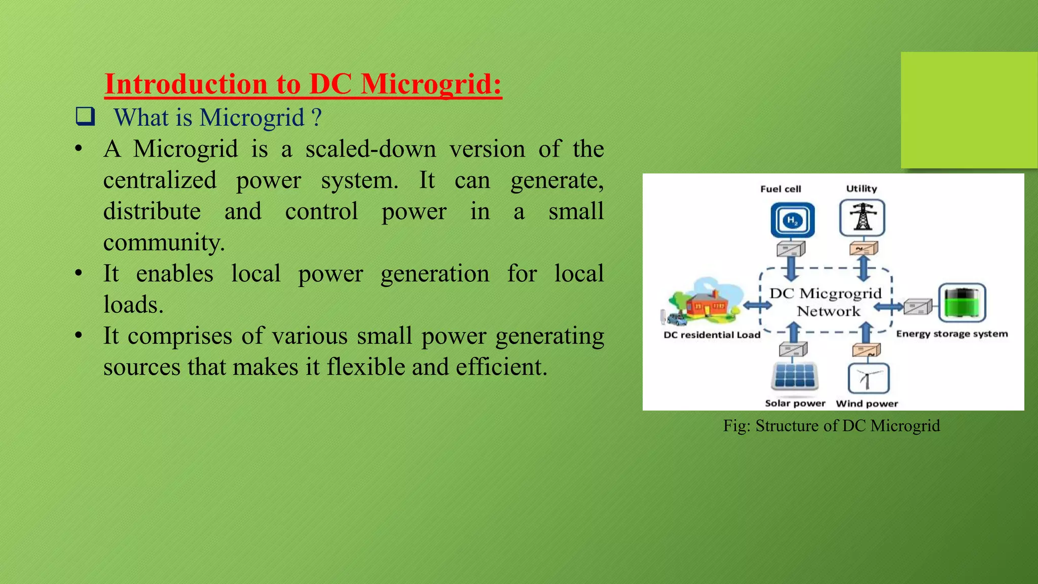 Introduction to DC Microgrid:
 What is Microgrid ?
• A Microgrid is a scaled-down version of the
centralized power system. It can generate,
distribute and control power in a small
community.
• It enables local power generation for local
loads.
• It comprises of various small power generating
sources that makes it flexible and efficient.
Fig: Structure of DC Microgrid
 