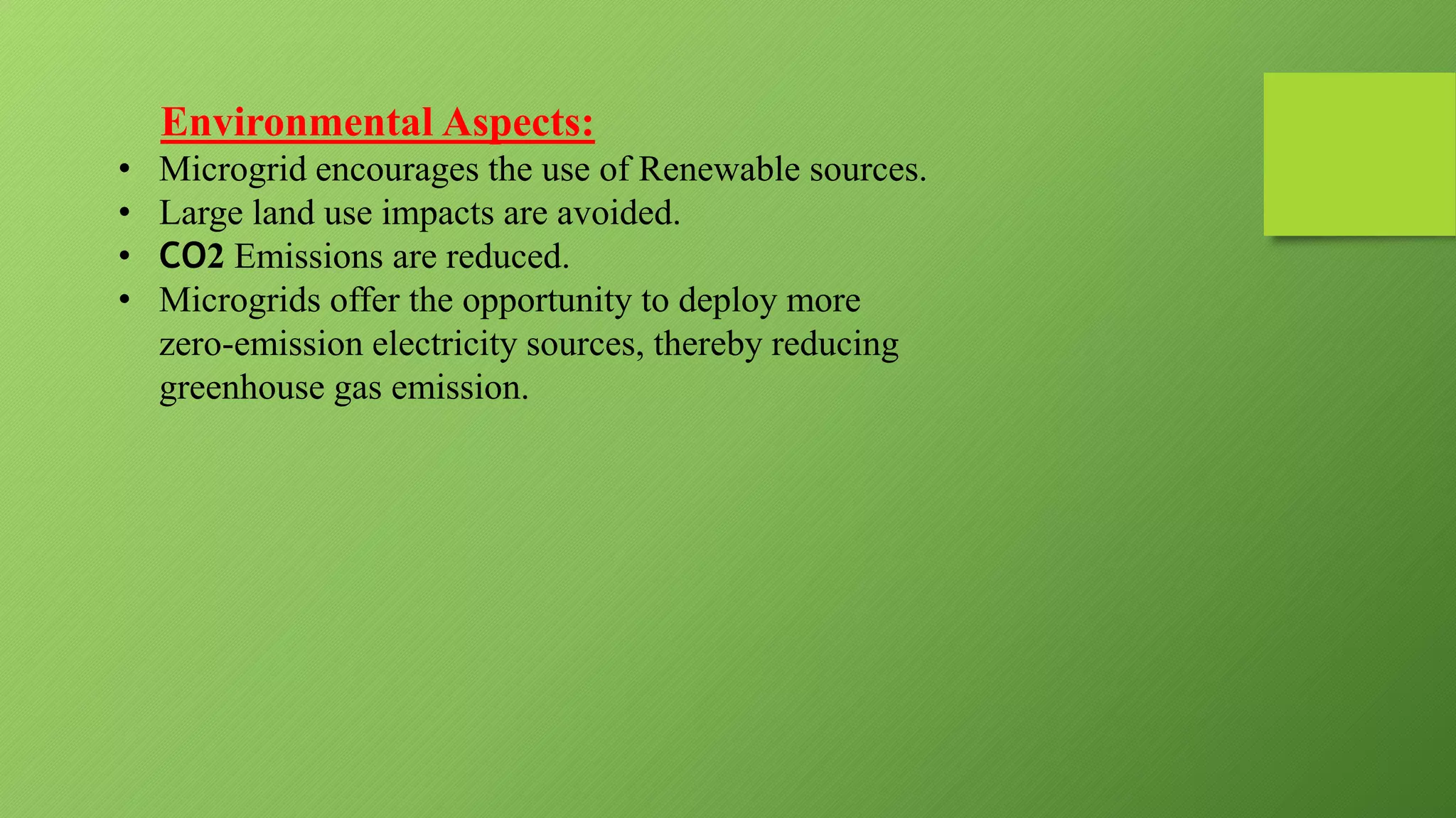 Environmental Aspects:
• Microgrid encourages the use of Renewable sources.
• Large land use impacts are avoided.
• CO2 Emissions are reduced.
• Microgrids offer the opportunity to deploy more
zero-emission electricity sources, thereby reducing
greenhouse gas emission.
 