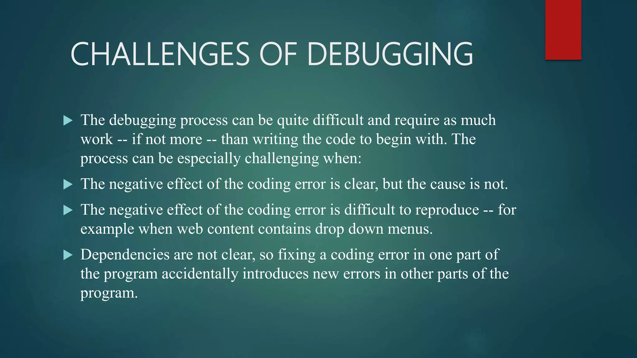 CHALLENGES OF DEBUGGING  The debugging process can be quite difficult and require as much work -- if not more -- than writing the code to begin with. The process can be especially challenging when:  The negative effect of the coding error is clear, but the cause is not.  The negative effect of the coding error is difficult to reproduce -- for example when web content contains drop down menus.  Dependencies are not clear, so fixing a coding error in one part of the program accidentally introduces new errors in other parts of the program. 