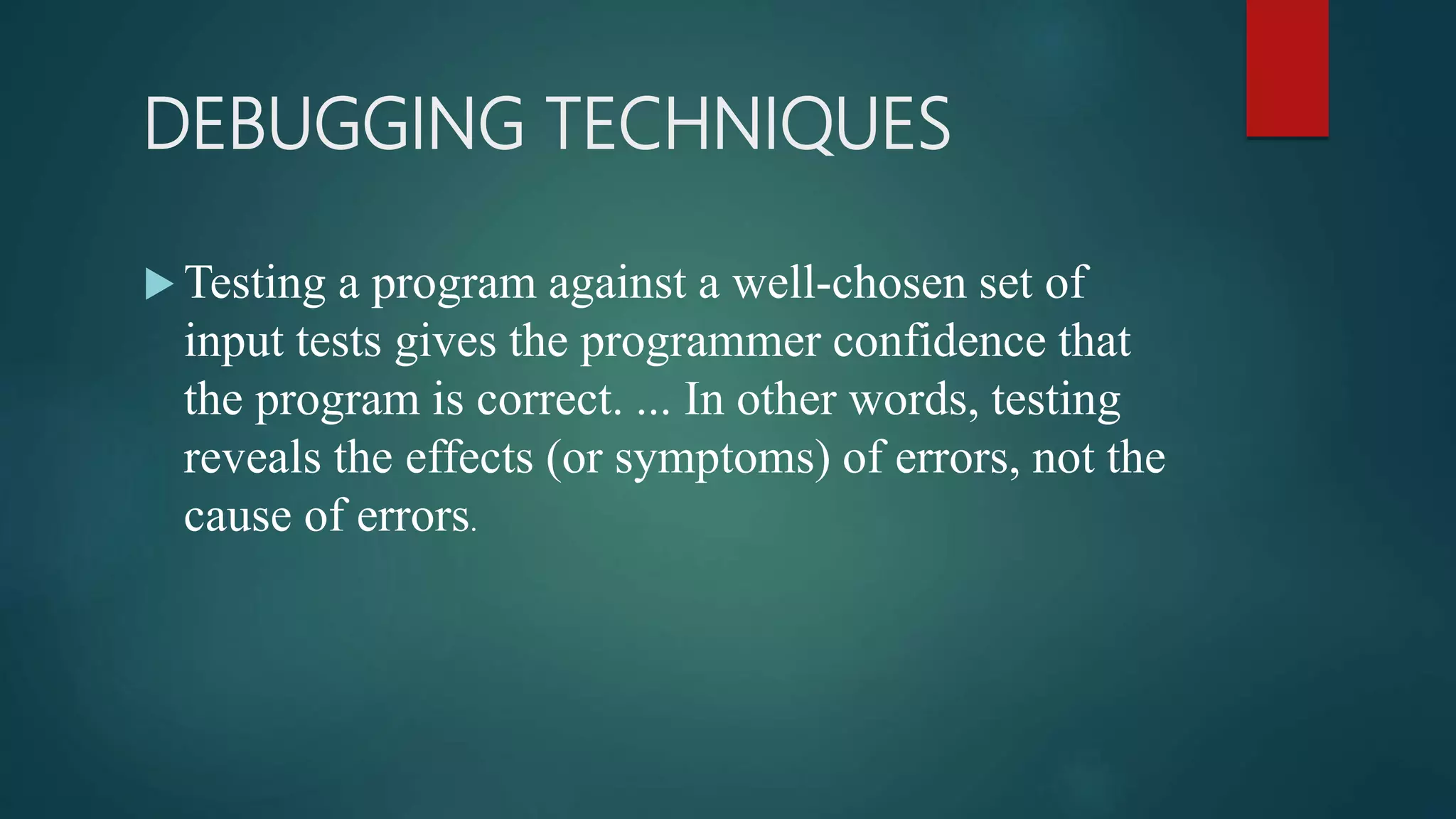 DEBUGGING TECHNIQUES  Testing a program against a well-chosen set of input tests gives the programmer confidence that the program is correct. ... In other words, testing reveals the effects (or symptoms) of errors, not the cause of errors. 
