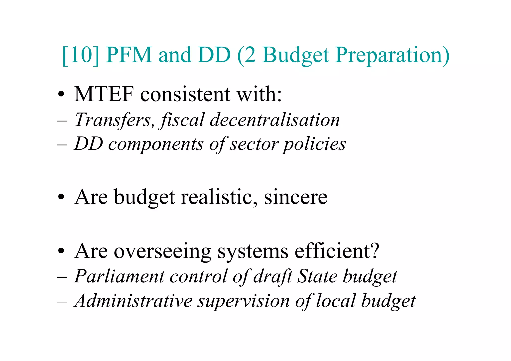[10] PFM and DD (2 Budget Preparation)
•  MTEF consistent with:
–  Transfers, fiscal decentralisation
–  DD components of sector policies

•  Are budget realistic, sincere

•  Are overseeing systems efficient?
–  Parliament control of draft State budget
–  Administrative supervision of local budget
 
