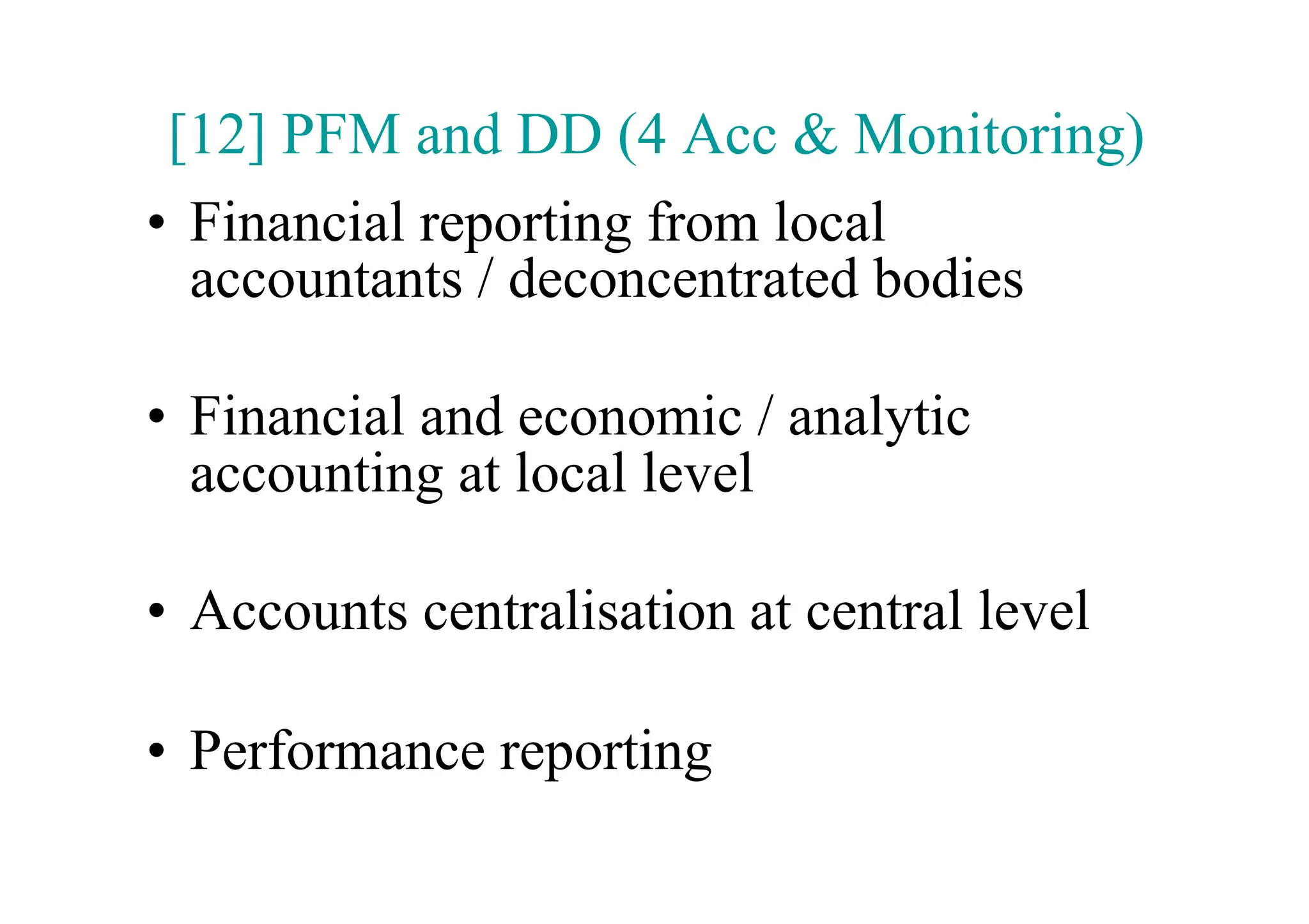 [12] PFM and DD (4 Acc & Monitoring)
•  Financial reporting from local
   accountants / deconcentrated bodies

•  Financial and economic / analytic
   accounting at local level

•  Accounts centralisation at central level

•  Performance reporting
 