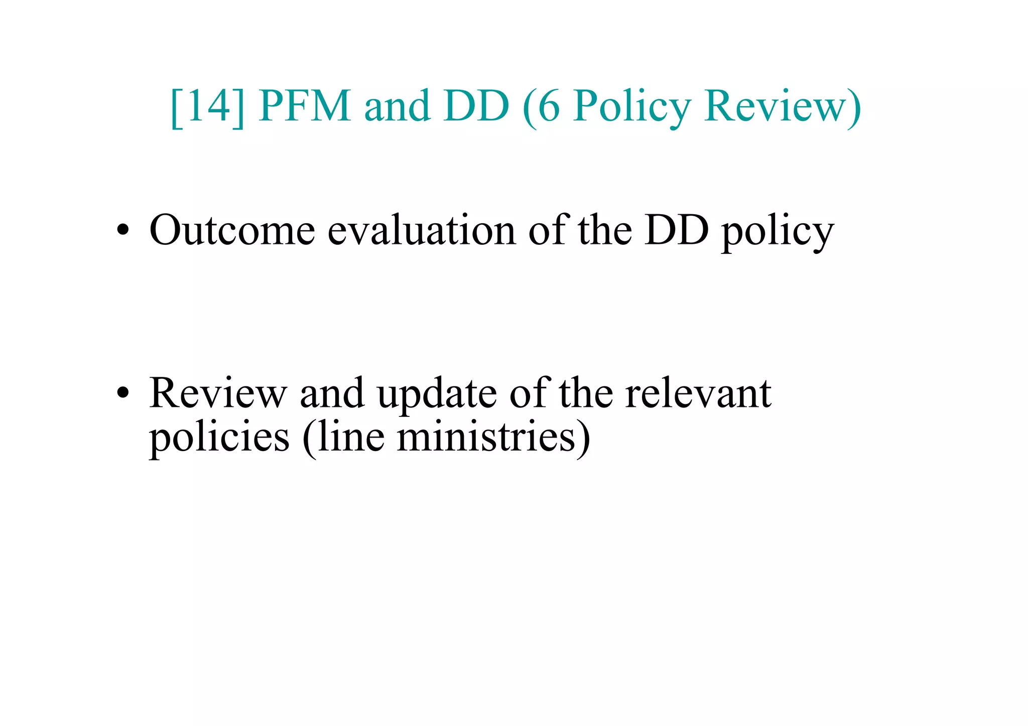 [14] PFM and DD (6 Policy Review)

•  Outcome evaluation of the DD policy


•  Review and update of the relevant
   policies (line ministries)
 