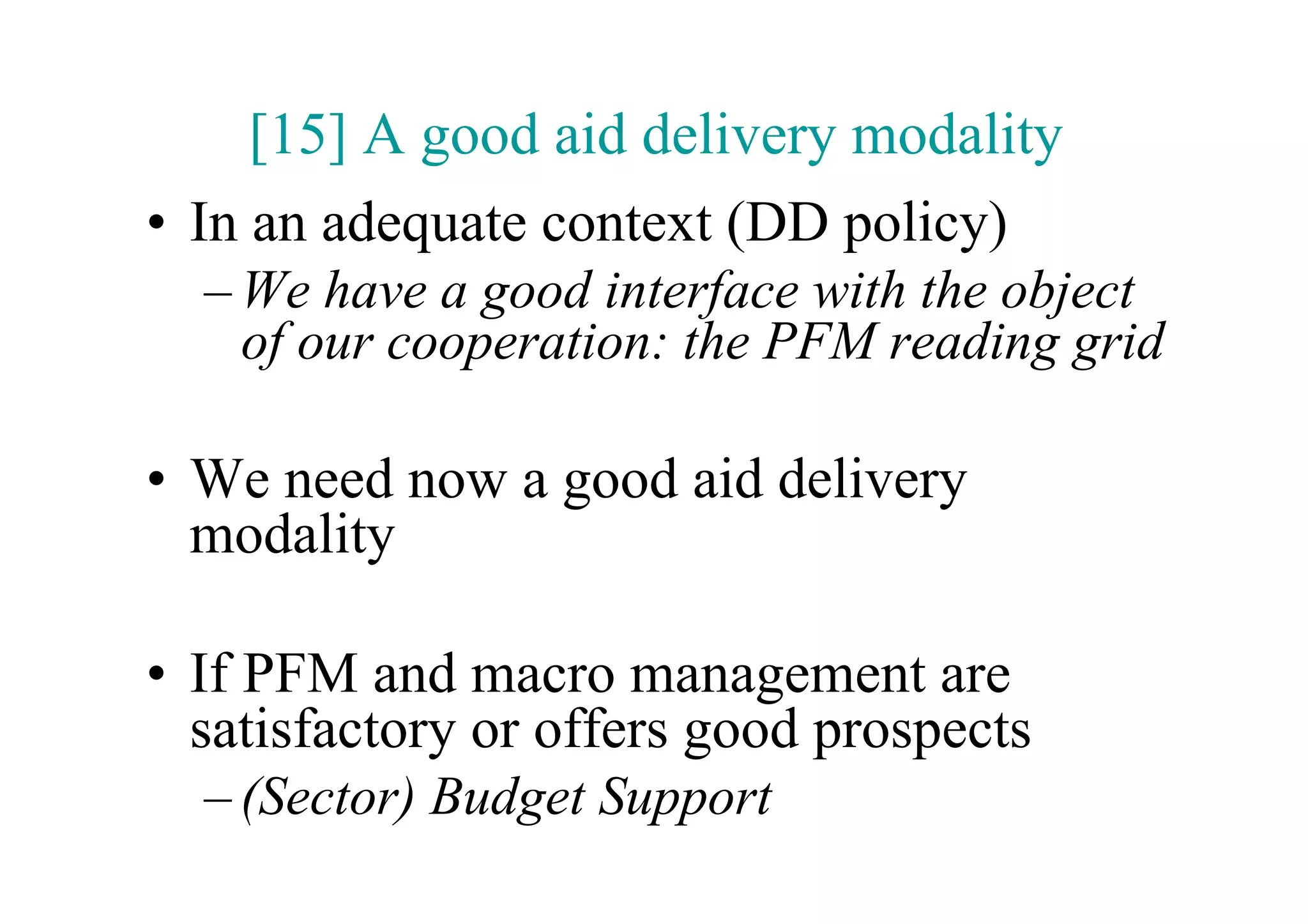 [15] A good aid delivery modality
•  In an adequate context (DD policy)
  – We have a good interface with the object
    of our cooperation: the PFM reading grid

•  We need now a good aid delivery
   modality

•  If PFM and macro management are
   satisfactory or offers good prospects
  – (Sector) Budget Support
 