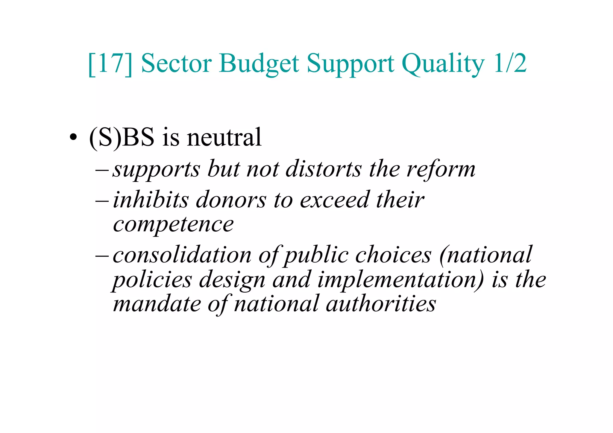 [17] Sector Budget Support Quality 1/2

•  (S)BS is neutral
  – supports but not distorts the reform
  – inhibits donors to exceed their
    competence
  – consolidation of public choices (national
    policies design and implementation) is the
    mandate of national authorities
 