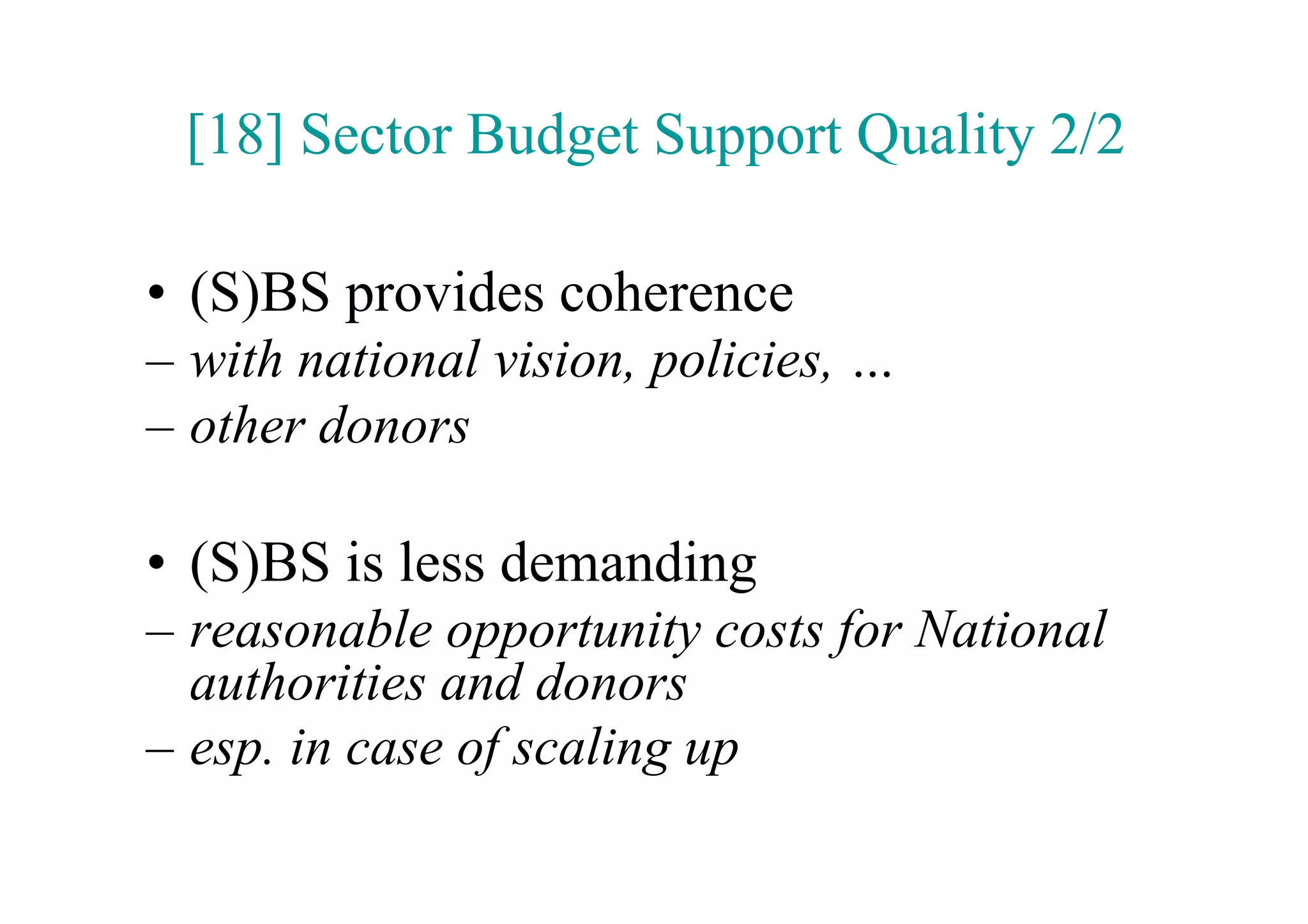 [18] Sector Budget Support Quality 2/2

•  (S)BS provides coherence
–  with national vision, policies, …
–  other donors

•  (S)BS is less demanding
–  reasonable opportunity costs for National
   authorities and donors
–  esp. in case of scaling up
 