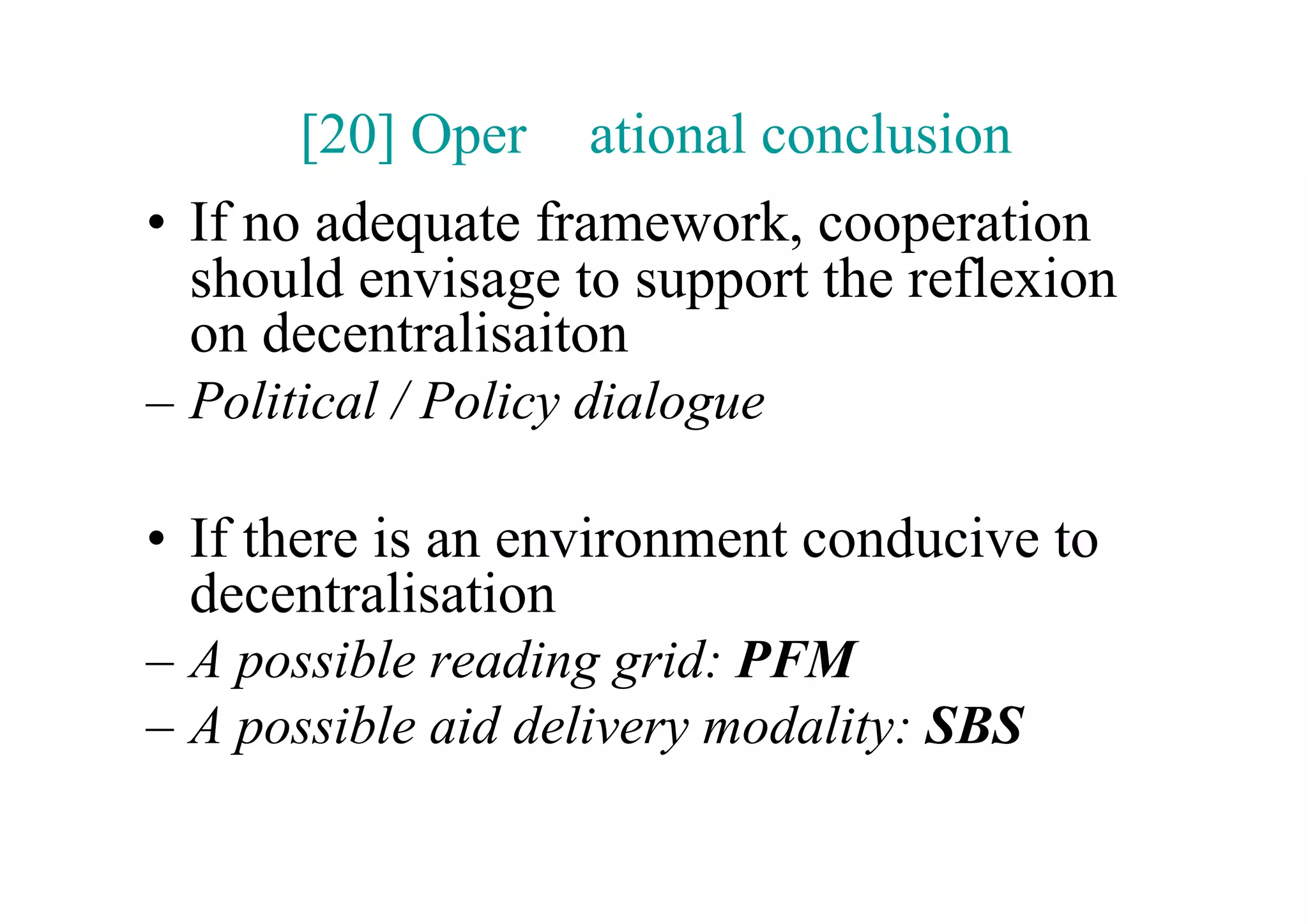[20] Oper     ational conclusion
•  If no adequate framework, cooperation
   should envisage to support the reflexion
   on decentralisaiton
–  Political / Policy dialogue

•  If there is an environment conducive to
   decentralisation
–  A possible reading grid: PFM
–  A possible aid delivery modality: SBS
 