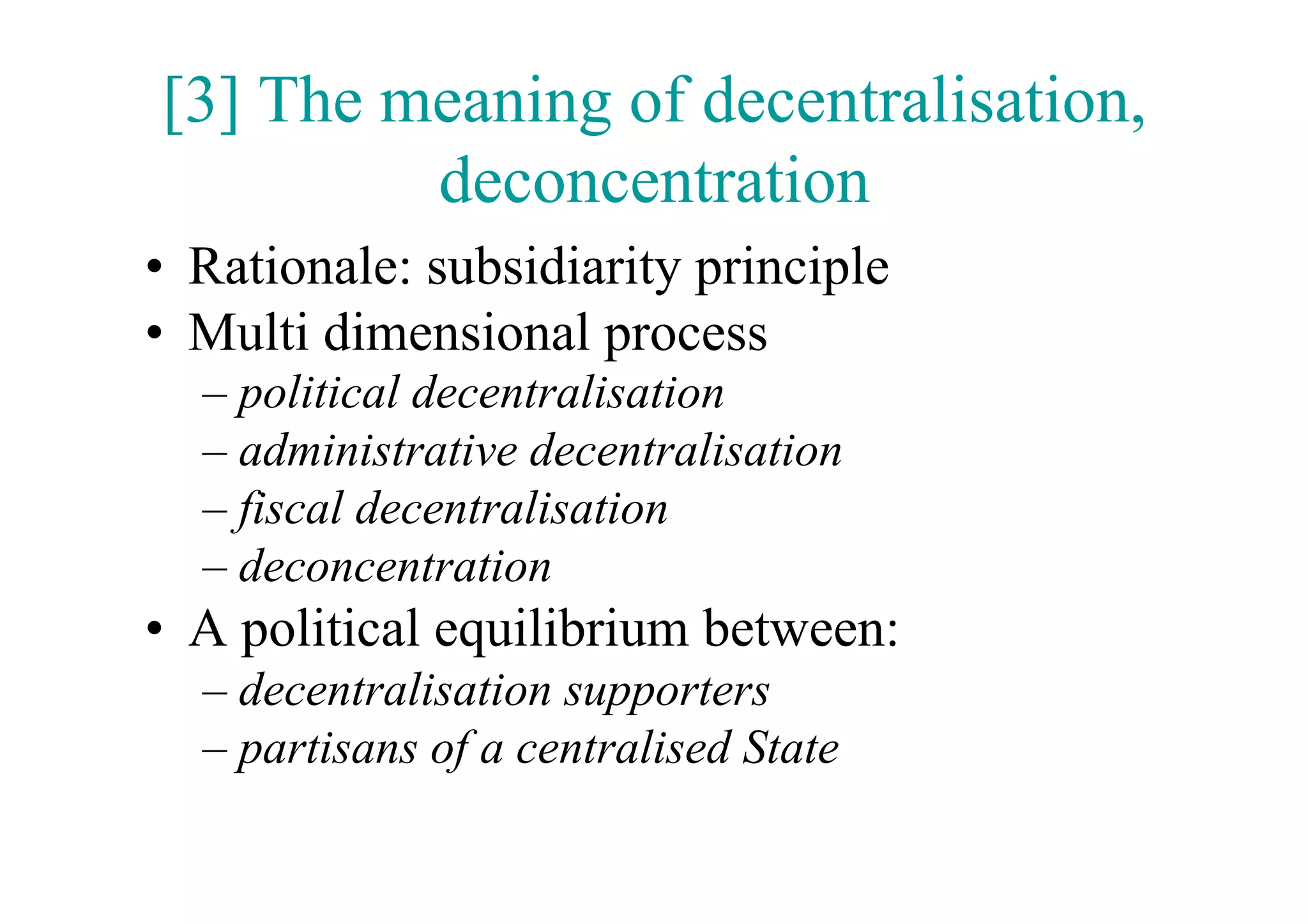 [3] The meaning of decentralisation,
         deconcentration
•  Rationale: subsidiarity principle
•  Multi dimensional process
  –  political decentralisation
  –  administrative decentralisation
  –  fiscal decentralisation
  –  deconcentration
•  A political equilibrium between:
  –  decentralisation supporters
  –  partisans of a centralised State
 