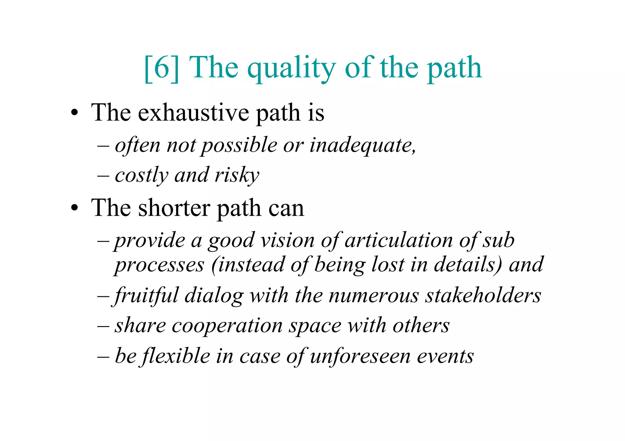 [6] The quality of the path
•  The exhaustive path is
  –  often not possible or inadequate,
  –  costly and risky
•  The shorter path can
  –  provide a good vision of articulation of sub
     processes (instead of being lost in details) and
  –  fruitful dialog with the numerous stakeholders
  –  share cooperation space with others
  –  be flexible in case of unforeseen events
 