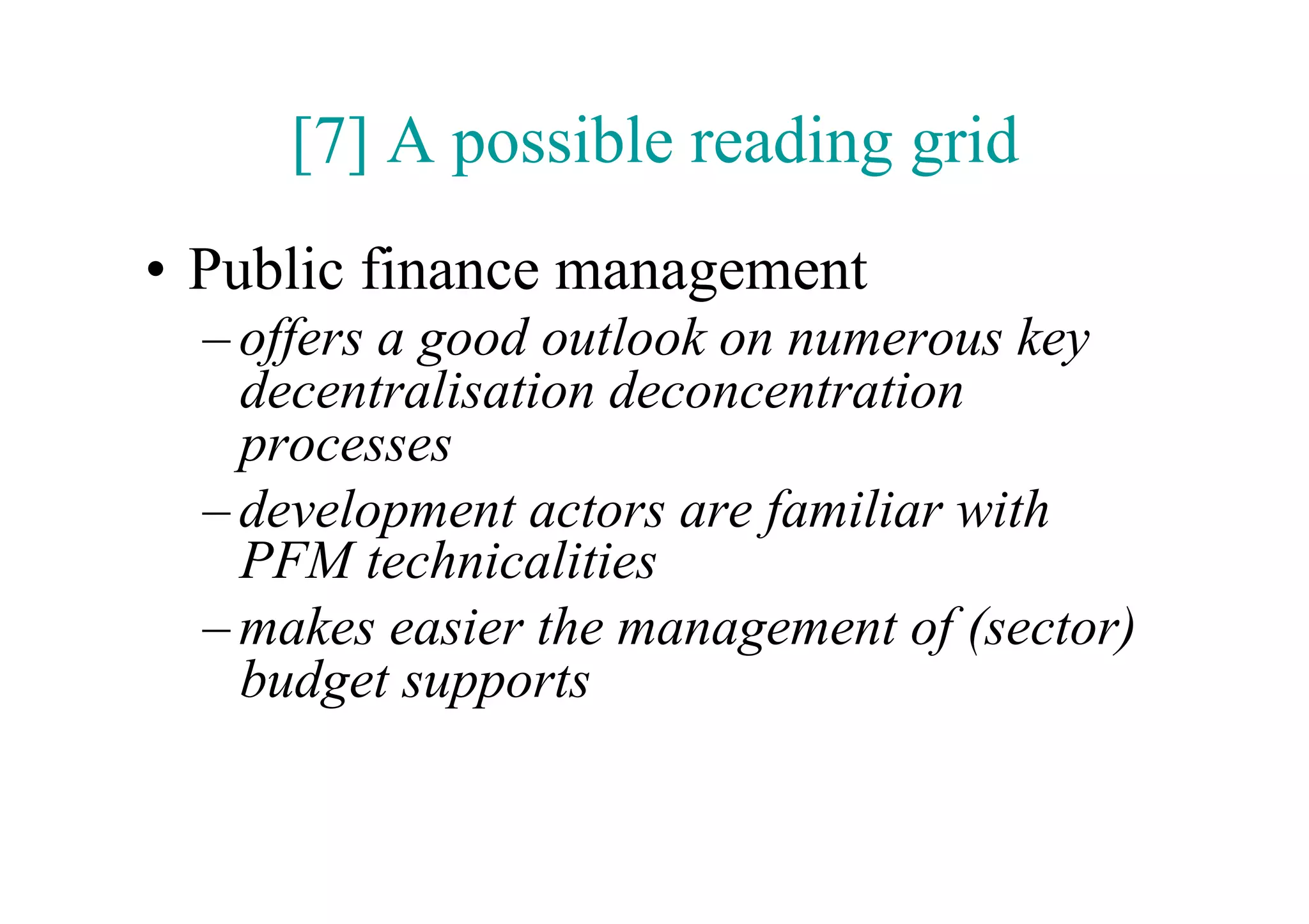 [7] A possible reading grid
•  Public finance management
  – offers a good outlook on numerous key
    decentralisation deconcentration
    processes
  – development actors are familiar with
    PFM technicalities
  – makes easier the management of (sector)
    budget supports
 
