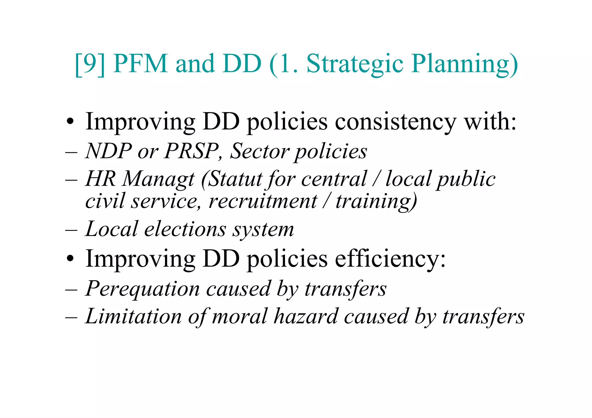 [9] PFM and DD (1. Strategic Planning)

•  Improving DD policies consistency with:
–  NDP or PRSP, Sector policies
–  HR Managt (Statut for central / local public
   civil service, recruitment / training)
–  Local elections system
•  Improving DD policies efficiency:
–  Perequation caused by transfers
–  Limitation of moral hazard caused by transfers
 
