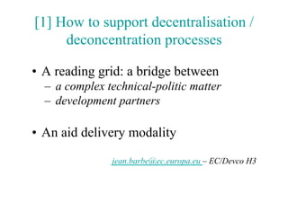 [1] How to support decentralisation /
     deconcentration processes

•  A reading grid: a bridge between
  –  a complex technical-politic matter
  –  development partners

•  An aid delivery modality

                jean.barbe@ec.europa.eu – EC/Devco H3
 