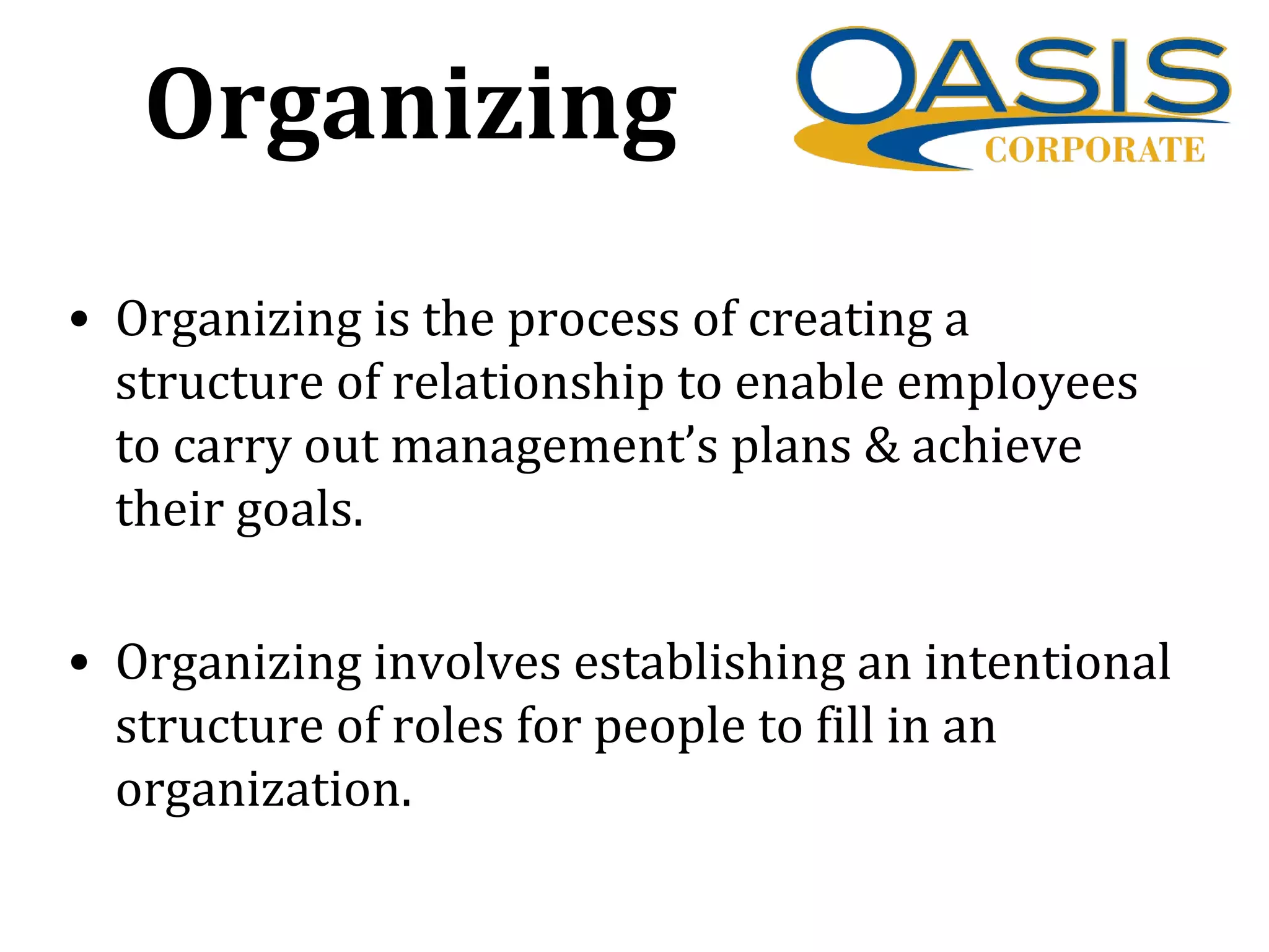 Organizing
• Organizing is the process of creating a
structure of relationship to enable employees
to carry out management’s plans & achieve
their goals.
• Organizing involves establishing an intentional
structure of roles for people to fill in an
organization.
 