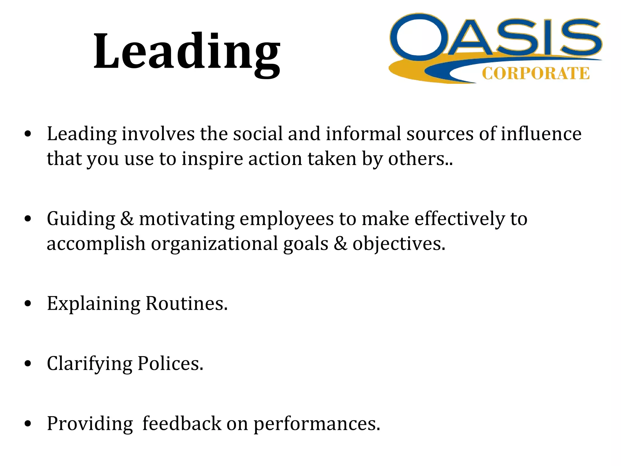 Leading
• Leading involves the social and informal sources of influence
that you use to inspire action taken by others..
• Guiding & motivating employees to make effectively to
accomplish organizational goals & objectives.
• Explaining Routines.
• Clarifying Polices.
• Providing feedback on performances.
 