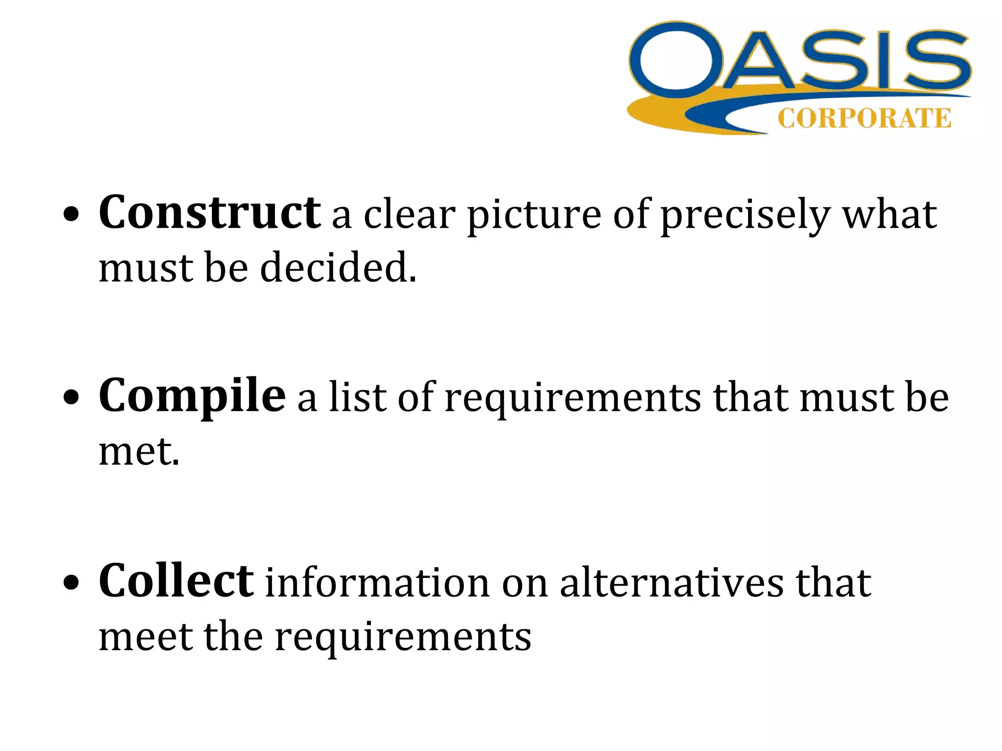 • Construct a clear picture of precisely what
must be decided.
• Compile a list of requirements that must be
met.
• Collect information on alternatives that
meet the requirements
 
