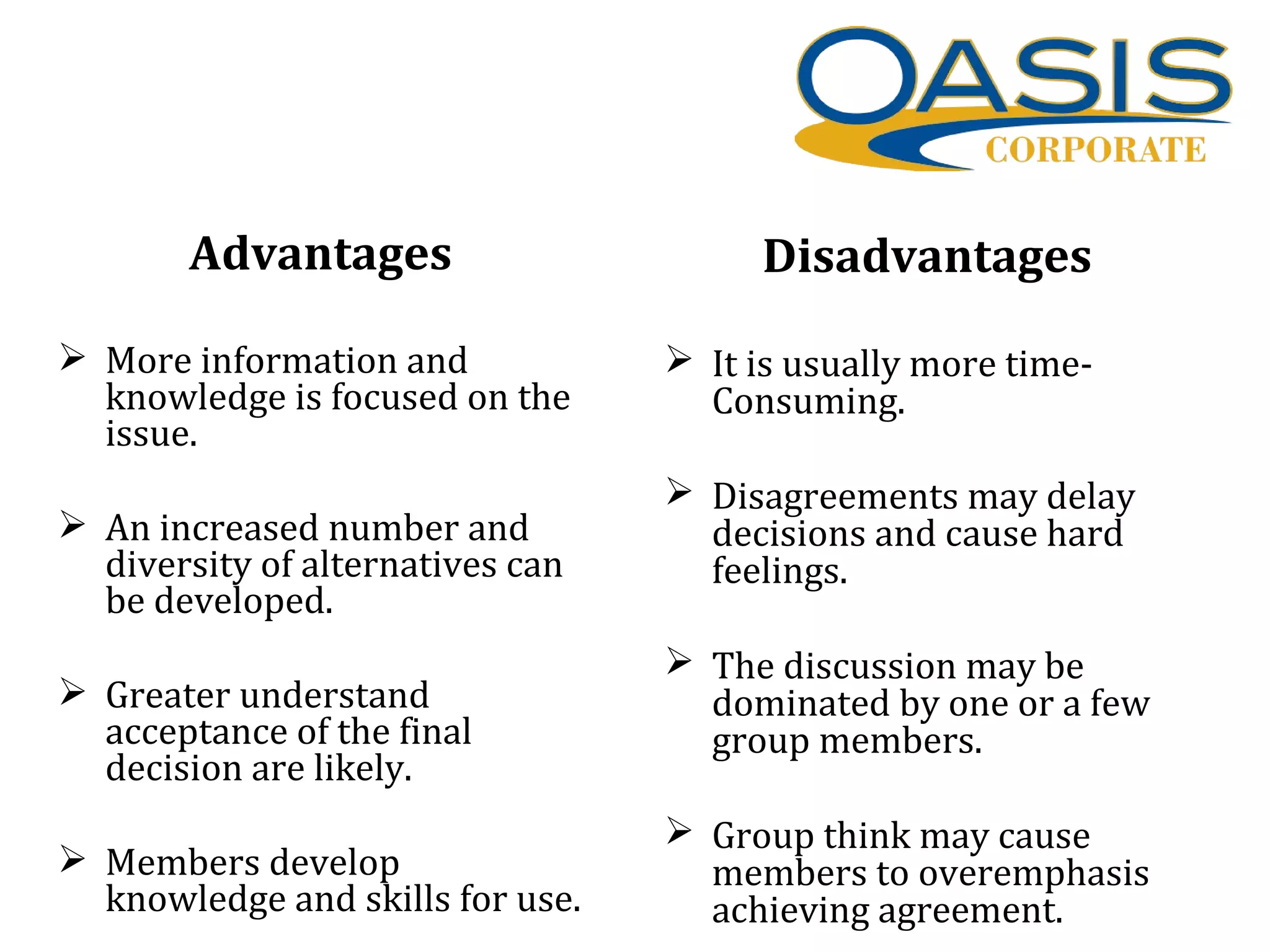 Advantages
 More information and
knowledge is focused on the
issue.
 An increased number and
diversity of alternatives can
be developed.
 Greater understand
acceptance of the final
decision are likely.
 Members develop
knowledge and skills for use.
Disadvantages
 It is usually more time-
Consuming.
 Disagreements may delay
decisions and cause hard
feelings.
 The discussion may be
dominated by one or a few
group members.
 Group think may cause
members to overemphasis
achieving agreement.
 