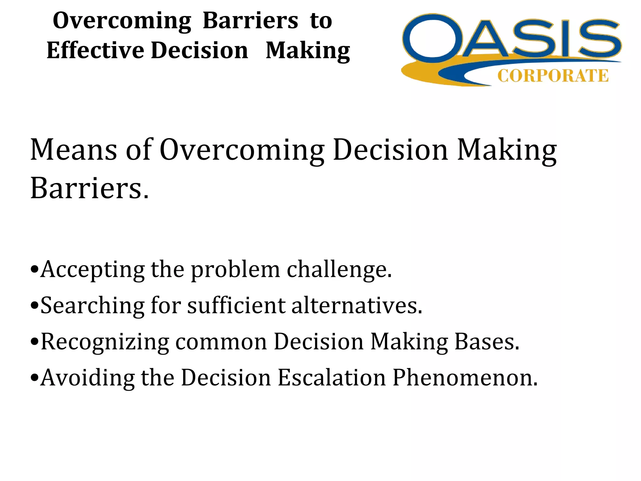 Overcoming Barriers to
Effective Decision Making
Means of Overcoming Decision Making
Barriers.
•Accepting the problem challenge.
•Searching for sufficient alternatives.
•Recognizing common Decision Making Bases.
•Avoiding the Decision Escalation Phenomenon.
 