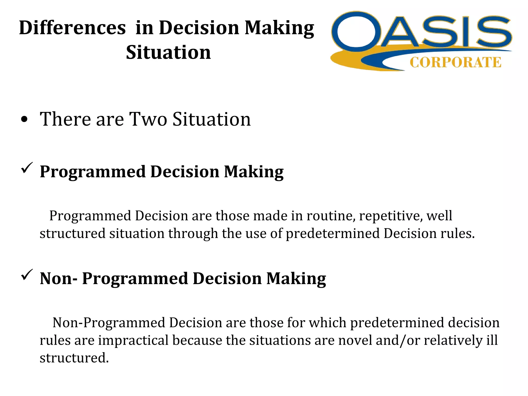 Differences in Decision Making
Situation
• There are Two Situation
 Programmed Decision Making
Programmed Decision are those made in routine, repetitive, well
structured situation through the use of predetermined Decision rules.
 Non- Programmed Decision Making
Non-Programmed Decision are those for which predetermined decision
rules are impractical because the situations are novel and/or relatively ill
structured.
 