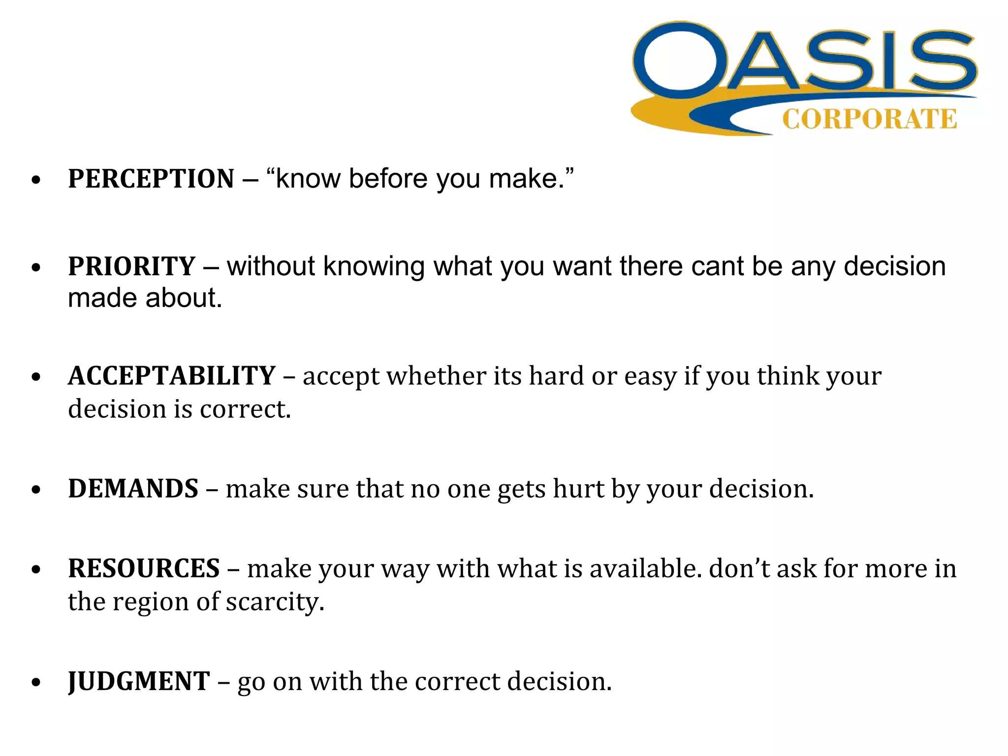• PERCEPTION – “know before you make.”
• PRIORITY – without knowing what you want there cant be any decision
made about.
• ACCEPTABILITY – accept whether its hard or easy if you think your
decision is correct.
• DEMANDS – make sure that no one gets hurt by your decision.
• RESOURCES – make your way with what is available. don’t ask for more in
the region of scarcity.
• JUDGMENT – go on with the correct decision.
 