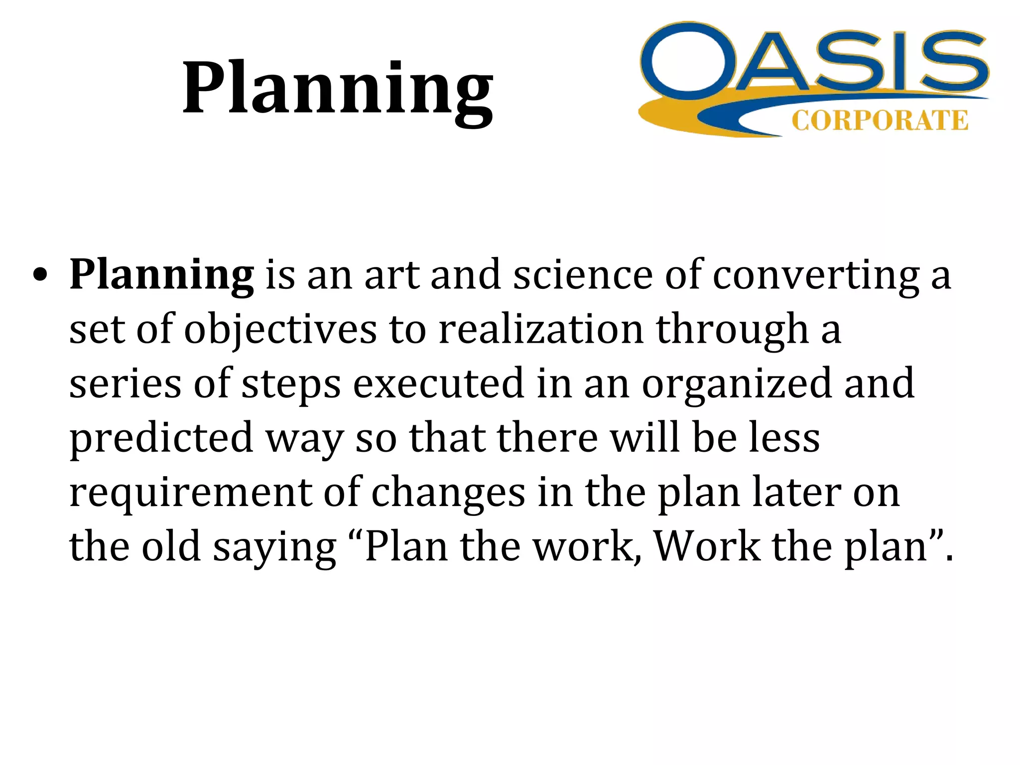 Planning
• Planning is an art and science of converting a
set of objectives to realization through a
series of steps executed in an organized and
predicted way so that there will be less
requirement of changes in the plan later on
the old saying “Plan the work, Work the plan”.
 