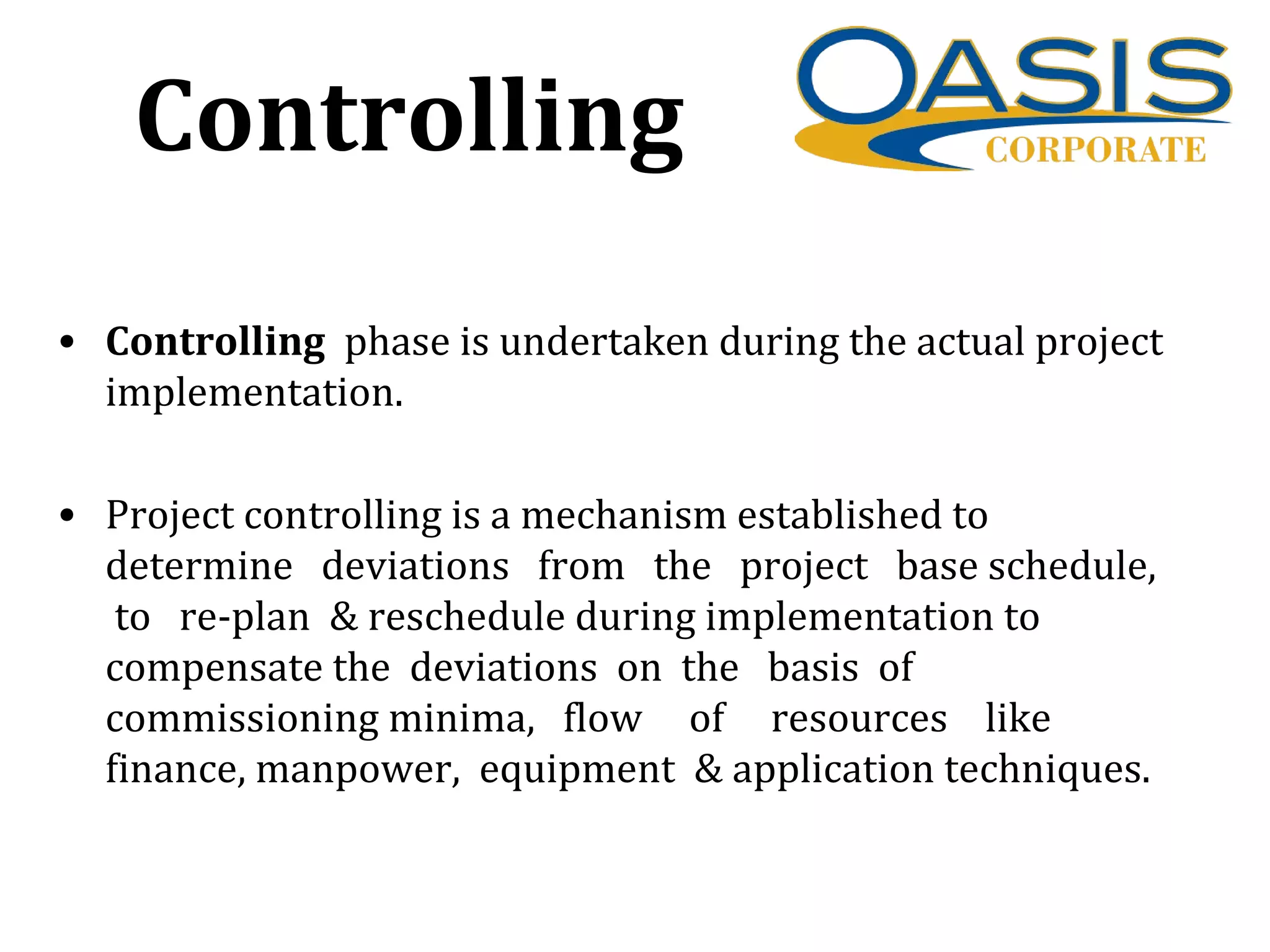 Controlling
• Controlling phase is undertaken during the actual project
implementation.
• Project controlling is a mechanism established to
determine deviations from the project base schedule,
to re-plan & reschedule during implementation to
compensate the deviations on the basis of
commissioning minima, flow of resources like
finance, manpower, equipment & application techniques.
 