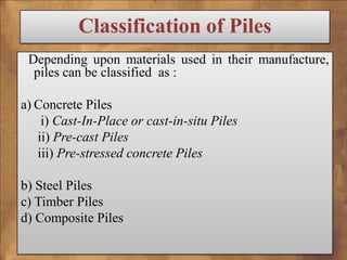 Classification of Piles
Depending upon materials used in their manufacture,
piles can be classified as :
a) Concrete Piles
i) Cast-In-Place or cast-in-situ Piles
ii) Pre-cast Piles
iii) Pre-stressed concrete Piles
b) Steel Piles
c) Timber Piles
d) Composite Piles

 