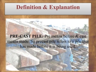 Definition & Explanation

PRE-CAST PILE: Pre means before & cast
means made. So precast pile refers to a pile that
has made before it is being used.

 