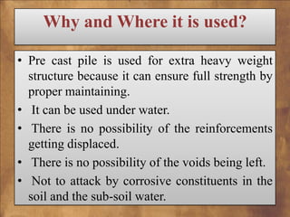 Why and Where it is used?
• Pre cast pile is used for extra heavy weight
structure because it can ensure full strength by
proper maintaining.
• It can be used under water.
• There is no possibility of the reinforcements
getting displaced.
• There is no possibility of the voids being left.
• Not to attack by corrosive constituents in the
soil and the sub-soil water.

 