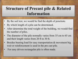 Structure of Precast pile & Related
Information
• By the soil test, we would be find the depth of penetrate.
• By which length of a pile can be determined.
• After determine the total weight of the building, we would find
the number of piles.
• The diameter of the pile normally varies from 35 cm to 65 cm
and their length varies from 20 ft to 30 ft.
• Besides bearing load for easy transportation & movement big
weir or reinforcement is used in the pre cast pile.
• For easy driven rectangular pile is often made.

 