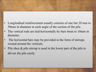 • Longitudinal reinforcement usually consists of one bar 20 mm to
50mm in diameter at each angle of the section of the pile.
• The vertical rods are tied horizontally by bars 6mm to 10mm in
diameter.
• The horizontal bars may be provided in the form of stirrups
wound around the verticals.
• Pile shoe & pile stirrup is used in the lower part of the pile to
driven the pile easily.

 