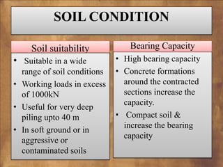 SOIL CONDITION
Soil suitability
• Suitable in a wide
range of soil conditions
• Working loads in excess
of 1000kN
• Useful for very deep
piling upto 40 m
• In soft ground or in
aggressive or
contaminated soils

Bearing Capacity
• High bearing capacity
• Concrete formations
around the contracted
sections increase the
capacity.
• Compact soil &
increase the bearing
capacity

 