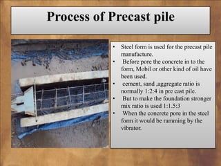 Process of Precast pile
• Steel form is used for the precast pile
manufacture.
• Before pore the concrete in to the
form, Mobil or other kind of oil have
been used.
• cement, sand ,aggregate ratio is
normally 1:2:4 in pre cast pile.
• But to make the foundation stronger
mix ratio is used 1:1.5:3
• When the concrete pore in the steel
form it would be ramming by the
vibrator.

 
