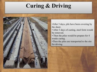 Curing & Driving
•After 3 days, pile have been covering by
the sheet.
• After 3 days of casting, steel form would
be removed.
• Then the piles would be prepare for 4
weeks curing.
•Then the piles are transported to the site
for driving

 