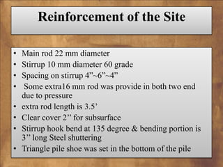 Reinforcement of the Site
•
•
•
•
•
•
•
•

Main rod 22 mm diameter
Stirrup 10 mm diameter 60 grade
Spacing on stirrup 4”~6”~4”
Some extra16 mm rod was provide in both two end
due to pressure
extra rod length is 3.5’
Clear cover 2’’ for subsurface
Stirrup hook bend at 135 degree & bending portion is
3’’ long Steel shuttering
Triangle pile shoe was set in the bottom of the pile

 