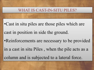 WHAT IS CAST-IN-SITU PILES?

•Cast in situ piles are those piles which are

cast in position in side the ground.
•Reinforcements are necessary to be provided

in a cast in situ Piles , when the pile acts as a
column and is subjected to a lateral force.

 