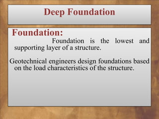 Deep Foundation
Foundation:
Foundation is the lowest and
supporting layer of a structure.
Geotechnical engineers design foundations based
on the load characteristics of the structure.

 