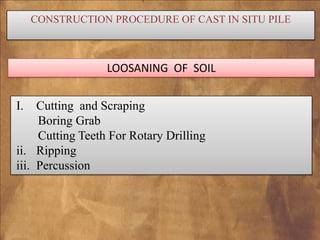 CONSTRUCTION PROCEDURE OF CAST IN SITU PILE

LOOSANING OF SOIL
I.

Cutting and Scraping
Boring Grab
Cutting Teeth For Rotary Drilling
ii. Ripping
iii. Percussion

 